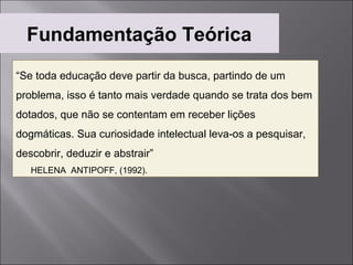 Fundamentação Teórica
“Se toda educação deve partir da busca, partindo de um
problema, isso é tanto mais verdade quando se trata dos bem
dotados, que não se contentam em receber lições
dogmáticas. Sua curiosidade intelectual leva-os a pesquisar,
descobrir, deduzir e abstrair”
   HELENA ANTIPOFF, (1992).
 