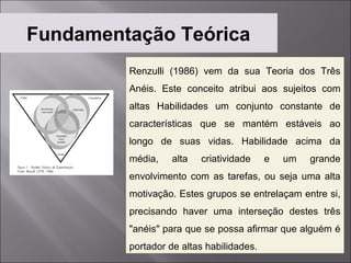 Fundamentação Teórica
         Renzulli (1986) vem da sua Teoria dos Três
         Anéis. Este conceito atribui aos sujeitos com
         altas Habilidades um conjunto constante de
         características que se mantém estáveis ao
         longo de suas vidas. Habilidade acima da
         média,    alta   criatividade    e   um   grande
         envolvimento com as tarefas, ou seja uma alta
         motivação. Estes grupos se entrelaçam entre si,
         precisando haver uma interseção destes três
         "anéis" para que se possa afirmar que alguém é
         portador de altas habilidades.
 