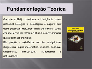 Fundamentação Teórica
Gardner (1994)      considera a inteligência como
potencial biológico e psicológico e sugere que
esse potencial realiza-se, mais ou menos, como
conseqüência de fatores culturais e motivacionais
que afetam um indivíduo.
Ele propõe a existência de oito inteligências
(lingüística, lógico-matemática, musical, espacial,
cinestésica,      interpessoal,   intrapessoal   e
naturalística).
 