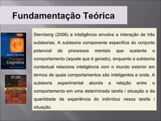 Fundamentação Teórica
    Sternberg (2006) a inteligência envolve a interação de três
    subteorias. A subteoria componente especifica do conjunto
    potencial   de   processos     mentais    que   sustenta    o
    comportamento (aquele que é gerado), enquanto a subteoria
    contextual relaciona inteligência com o mundo exterior em
    termos de quais comportamentos são inteligentes e onde. A
    subteoria   experimental     aborda   a   relação   entre   o
    comportamento em uma determinada tarefa / situação e da
    quantidade de experiência do indivíduo nessa tarefa /
    situação.
 