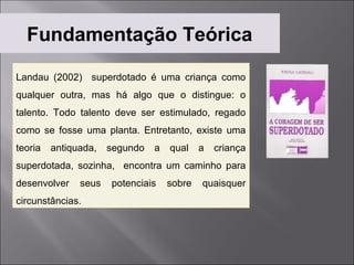 Fundamentação Teórica

Landau (2002) superdotado é uma criança como
qualquer outra, mas há algo que o distingue: o
talento. Todo talento deve ser estimulado, regado
como se fosse uma planta. Entretanto, existe uma
teoria   antiquada,   segundo   a   qual    a   criança
superdotada, sozinha, encontra um caminho para
desenvolver    seus   potenciais    sobre   quaisquer
circunstâncias.
 