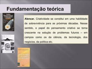 Fundamentação teórica
      Alencar. Criatividade se constitui em uma habilidade
      de sobrevivência para as próximas décadas. Nesse
      sentido, o papel do pensamento criativo se torna
      crescente na solução de problemas futuros – em
      campos como os da ciência, da tecnologia, dos
      negócios, da política etc.
 