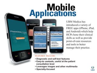 UBM Medica has 
introduced a variety of 
FREE apps (iPhone, iPad, 
and Android) which help 
HCPs hone their clinical 
skills as well as provide 
point-of-care resources 
and tools to better 
manage their practice. 
FEATURES INCLUDE: 
• Diagnostic and self-test features 
• Easy-to usetools, useful at the patient 
consultation level 
• Leverages images and other multimedia 
• Specialty-focused 
 