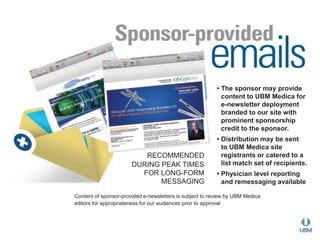 RECOMMENDED 
DURING PEAK TIMES 
FOR LONG-FORM 
MESSAGING 
• The sponsor may provide 
content to UBM Medica for 
e-newsletter deployment 
branded to our site with 
prominent sponsorship 
credit to the sponsor. 
• Distribution may be sent 
to UBM Medica site 
registrants or catered to a 
list match set of recipients. 
• Physician level reporting 
and remessaging available 
Content of sponsor-provided e-newsletters is subject to review by UBM Medica 
editors for appropriateness for our audiences prior to approval 
 
