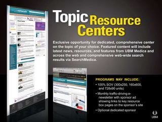 Exclusive opportunity for dedicated, comprehensive center 
on the topic of your choice. Featured content will include 
latest news, resources, and features from UBM Medica and 
across the web and comprehensive web-wide search 
results via SearchMedica. 
PROGRAMS MAY INCLUDE: 
• 100% SOV (300x250, 160x600, 
and 728x90 units) 
• Monthly traffic-driving e-newsletter 
with sponsor ad 
showing links to key resource 
box pages on the sponsor’s site 
• Optional dedicated sponsor 
 