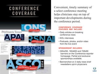 Convenient, timely summary of 
a select conference meeting 
helps clinicians stay on top of 
important developments during 
the conference period. 
CONFERENCE COVERAGE 
FEATURES MAY INCLUDE: 
• Daily articles on breaking 
conference news 
• KOL interviews 
• Podcasts, photos, and/or video 
from the live event 
SPONSORSHIP INCLUDES: 
• 300x250, 160x600 and 728x90 
banners on the Conference reporter 
homepage. Partial and exclusive 
sponsorships available. 
• Banners/text on 3 daily news brief 
newsletters opt-in physicians 
 