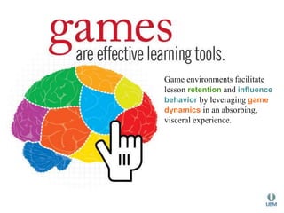Game environments facilitate 
lesson retention and influence 
behavior by leveraging game 
dynamics in an absorbing, 
visceral experience. 
 