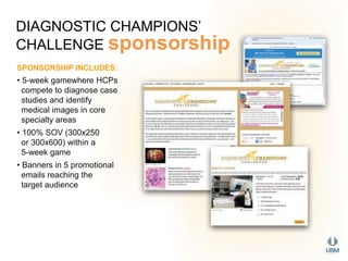 DIAGNOSTIC CHAMPIONS’ 
CHALLENGE sponsorship 
SPONSORSHIP INCLUDES: 
• 5-week gamewhere HCPs 
compete to diagnose case 
studies and identify 
medical images in core 
specialty areas 
• 100% SOV (300x250 
or 300x600) within a 
5-week game 
• Banners in 5 promotional 
emails reaching the 
target audience 
 