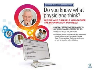 CUSTOM PROPRIETARY RESEARCH TO 
GATHER DETAILED INFORMATION ON: 
• Database of over 500,000 HCPs 
• Clinicians across multiple specialty segments, 
including Oncology, Psychiatry, Primary 
Care, Rheumatology, Radiology and more, 
as well as practice administrators 
 