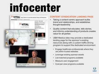 CONTENT SYNDICATION LANDING PAGE 
• Taking a content-centric approach builds 
brand and relationships, and establishes 
thought-leadership 
• Quality content that educates, tells stories, 
and informs understanding of products creates 
value for all parties 
• UBM Medica sites may provide a dedicated 
landing page for the sponsor’s existing 
resources along with a custom traffic-driving 
program to support the dedicated environment 
• Engage healthcare professionals where they 
are,within trusted websites 
• Leverage existing sponsor assets 
• List-matched programs available 
• Measure user engagement 
• Cost-per-view programs available 
 