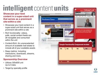 Showcase your best 
content in a super-sized unit 
that serves as a prominent 
site-within-a site 
• Showcase your best content in a 
super-sized unit that serves as a 
prominent site-within-a site 
• Rich functionality: videos, 
polls, social content feeds are 
all navigable and consumed 
within the unit 
• Content-Rich: An unprecedented 
amount of available real estate to 
include all of your available assets 
• Deep metrics: Including 
interactions, downloads, streams, 
sharing and more. 
Sponsorship Overview 
• Utilizes 300x600 unit 
Up to 5 tabs 
• Target by specialty profile 
 
