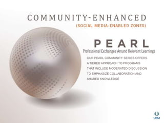 OUR PEARL COMMUNITY SERIES OFFERS 
A TIERED APPROACH TO PROGRAMS 
THAT INCLUDE MODERATED DISCUSSION 
TO EMPHASIZE COLLABORATION AND 
SHARED KNOWLEDGE 
 