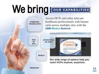 Access HCPs and other relevant 
healthcare professionals with banner 
units across multiple sites with the 
UBM Medica Network 
HOMEPAGE 
ROADBLOCKS 
MOBILE 
Our wide range of options help you 
reach HCPs anytime, anywhere. 
RUN 
OF 
SITE 
WEBINARS 
INTERSTITIAL 
AD UNITS 
 