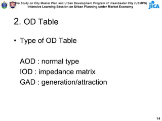 The Study on City Master Plan and Urban Development Program of Ulaanbaatar City (UBMPS)
        Intensive Learning Session on Urban Planning under Market Economy




2. OD Table

• Type of OD Table

   AOD : normal type
   IOD : impedance matrix
   GAD : generation/attraction



                                                                                          14
 