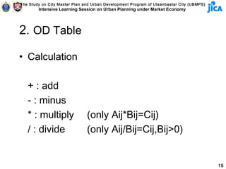The Study on City Master Plan and Urban Development Program of Ulaanbaatar City (UBMPS)
        Intensive Learning Session on Urban Planning under Market Economy




2. OD Table

• Calculation

   + : add
   - : minus
   * : multiply                (only Aij*Bij=Cij)
   / : divide                  (only Aij/Bij=Cij,Bij>0)


                                                                                          15
 
