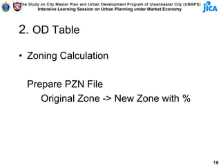 The Study on City Master Plan and Urban Development Program of Ulaanbaatar City (UBMPS)
        Intensive Learning Session on Urban Planning under Market Economy




2. OD Table

• Zoning Calculation

   Prepare PZN File
      Original Zone -> New Zone with %




                                                                                          16
 
