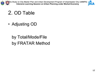 The Study on City Master Plan and Urban Development Program of Ulaanbaatar City (UBMPS)
        Intensive Learning Session on Urban Planning under Market Economy




2. OD Table

• Adjusting OD


   by Total/Mode/File
   by FRATAR Method




                                                                                          17
 