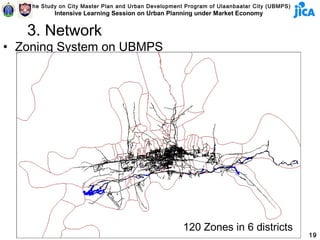 The Study on City Master Plan and Urban Development Program of Ulaanbaatar City (UBMPS)
           Intensive Learning Session on Urban Planning under Market Economy


   3. Network
• Zoning System on UBMPS




                                                      120 Zones in 6 districts
                                                                                             19
 
