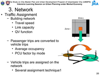 The Study on City Master Plan and Urban Development Program of Ulaanbaatar City (UBMPS)
            Intensive Learning Session on Urban Planning under Market Economy


    3. Network
• Traffic Assignment
   − Building network                                                        Zone j

      • Travel speed                                                                    j
      • Link capacity                                          Zone i
      • QV function
                                                                         i
   − Passenger trips are converted to
     vehicle trips
      • Average occupancy
      • PCU factor by mode                                       i                            j
   − Vehicle trips are assigned on the
     network
      • Several assignment technique1
                                                                                              20
 