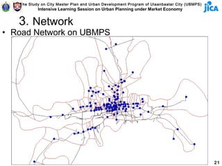 The Study on City Master Plan and Urban Development Program of Ulaanbaatar City (UBMPS)
           Intensive Learning Session on Urban Planning under Market Economy


   3. Network
• Road Network on UBMPS




                                                                                             21
 