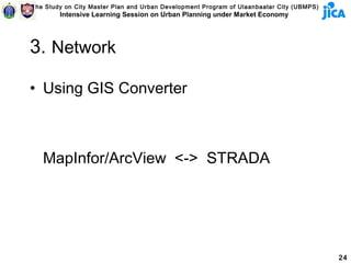 The Study on City Master Plan and Urban Development Program of Ulaanbaatar City (UBMPS)
        Intensive Learning Session on Urban Planning under Market Economy




3. Network

• Using GIS Converter



   MapInfor/ArcView <-> STRADA




                                                                                          24
 