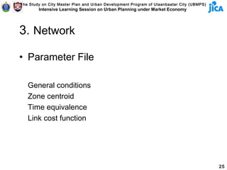 The Study on City Master Plan and Urban Development Program of Ulaanbaatar City (UBMPS)
        Intensive Learning Session on Urban Planning under Market Economy




3. Network

• Parameter File

   General conditions
   Zone centroid
   Time equivalence
   Link cost function




                                                                                          25
 