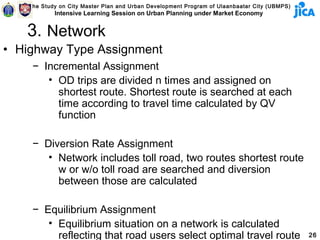The Study on City Master Plan and Urban Development Program of Ulaanbaatar City (UBMPS)
            Intensive Learning Session on Urban Planning under Market Economy


   3. Network
• Highway Type Assignment
     − Incremental Assignment
        • OD trips are divided n times and assigned on
          shortest route. Shortest route is searched at each
          time according to travel time calculated by QV
          function

     − Diversion Rate Assignment
        • Network includes toll road, two routes shortest route
          w or w/o toll road are searched and diversion
          between those are calculated

     − Equilibrium Assignment
        • Equilibrium situation on a network is calculated
          reflecting that road users select optimal travel route                              26
 