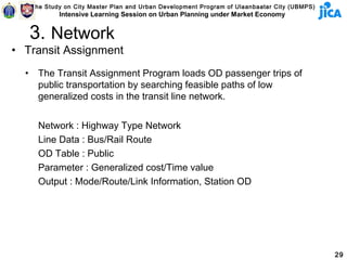 The Study on City Master Plan and Urban Development Program of Ulaanbaatar City (UBMPS)
              Intensive Learning Session on Urban Planning under Market Economy


      3. Network
• Transit Assignment
  •     The Transit Assignment Program loads OD passenger trips of
        public transportation by searching feasible paths of low
        generalized costs in the transit line network.


        Network : Highway Type Network
        Line Data : Bus/Rail Route
        OD Table : Public
        Parameter : Generalized cost/Time value
        Output : Mode/Route/Link Information, Station OD




                                                                                                29
 