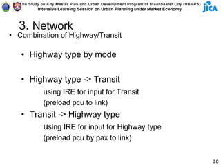 The Study on City Master Plan and Urban Development Program of Ulaanbaatar City (UBMPS)
           Intensive Learning Session on Urban Planning under Market Economy



  3. Network
• Combination of Highway/Transit

   • Highway type by mode

   • Highway type -> Transit
              using IRE for input for Transit
              (preload pcu to link)
   • Transit -> Highway type
        using IRE for input for Highway type
              (preload pcu by pax to link)


                                                                                             30
 