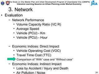 The Study on City Master Plan and Urban Development Program of Ulaanbaatar City (UBMPS)
            Intensive Learning Session on Urban Planning under Market Economy


    3. Network
• Evaluation
    − Network Performance
       • Volume Capacity Ratio (VC R)
       • Average Speed
       • Vehicle (PCU) - Km
       • Vehicle (PCU) - Hour

    − Economic Indices: Direct Impact
       • Vehicle Operating Cost (VOC)
       • Travel Time Cost (TTC)
            Comparison of “With” case and “Without case”
    − Economic Indices: Indirect Impact
       • Loss by Accident / Injury and Death
       • Air Pollution / Noise                                                                31
 