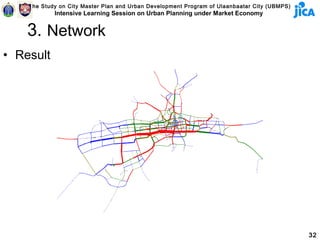The Study on City Master Plan and Urban Development Program of Ulaanbaatar City (UBMPS)
            Intensive Learning Session on Urban Planning under Market Economy


    3. Network
• Result




                                                                                              32
 