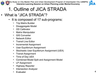 The Study on City Master Plan and Urban Development Program of Ulaanbaatar City (UBMPS)
            Intensive Learning Session on Urban Planning under Market Economy


   1. Outline of JICA STRADA
• What is “JICA STRADA”?
   − It is composed of 17 sub-programs:
        •   Trip Matrix Builder
        •   Disaggregate Model
        •   OD Calibrator
        •   Matrix Manipulator
        •   GIS Converter
        •   Network Editor
        •   Transit Line Editor
        •   Incremental Assignment
        •   User Equilibrium Assignment
        •   Stochastic User Equilibrium Assignment (UEA)
        •   Transit Assignment
        •   Time of Day UEA
        •   Combined Model Split and Assignment Model
        •   LP Assignment
        •   Highway Reporter
        •   Intersection Analyzer
        •   Evaluator                                                                         4
 
