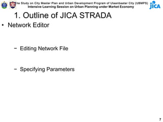 The Study on City Master Plan and Urban Development Program of Ulaanbaatar City (UBMPS)
            Intensive Learning Session on Urban Planning under Market Economy


    1. Outline of JICA STRADA
• Network Editor


    − Editing Network File


    − Specifying Parameters




                                                                                              7
 