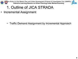 The Study on City Master Plan and Urban Development Program of Ulaanbaatar City (UBMPS)
            Intensive Learning Session on Urban Planning under Market Economy


   1. Outline of JICA STRADA
• Incremental Assignment


   − Traffic Demand Assignment by Incremental Approach




                                                                                              8
 