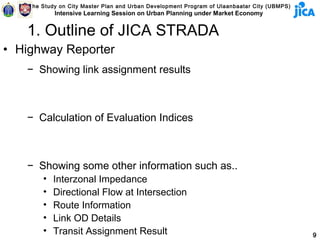 The Study on City Master Plan and Urban Development Program of Ulaanbaatar City (UBMPS)
            Intensive Learning Session on Urban Planning under Market Economy


   1. Outline of JICA STRADA
• Highway Reporter
   − Showing link assignment results



   − Calculation of Evaluation Indices



   − Showing some other information such as..
        •   Interzonal Impedance
        •   Directional Flow at Intersection
        •   Route Information
        •   Link OD Details
        •   Transit Assignment Result                                                         9
 