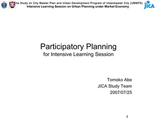 The Study on City Master Plan and Urban Development Program of Ulaanbaatar City (UBMPS)
        Intensive Learning Session on Urban Planning under Market Economy




                 Participatory Planning
                   for Intensive Learning Session



                                                            Tomoko Abe
                                                        JICA Study Team
                                                              2007/07/25
 