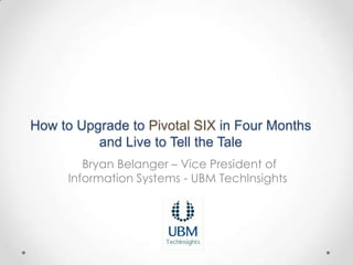 How to Upgrade to Pivotal SIX in Four Months
          and Live to Tell the Tale
        Bryan Belanger – Vice President of
     Information Systems - UBM TechInsights
 