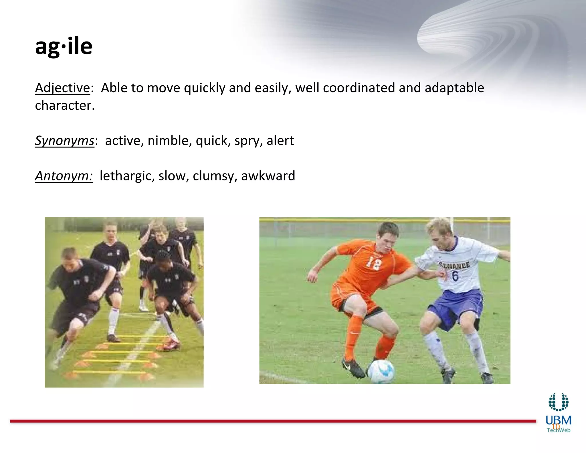 ag·ile
Adjective: Able to move quickly and easily, well coordinated and adaptable
character.

Synonyms: active, nimble, quick, spry, alert

Antonym: lethargic, slow, clumsy, awkward




                                                                             10
 