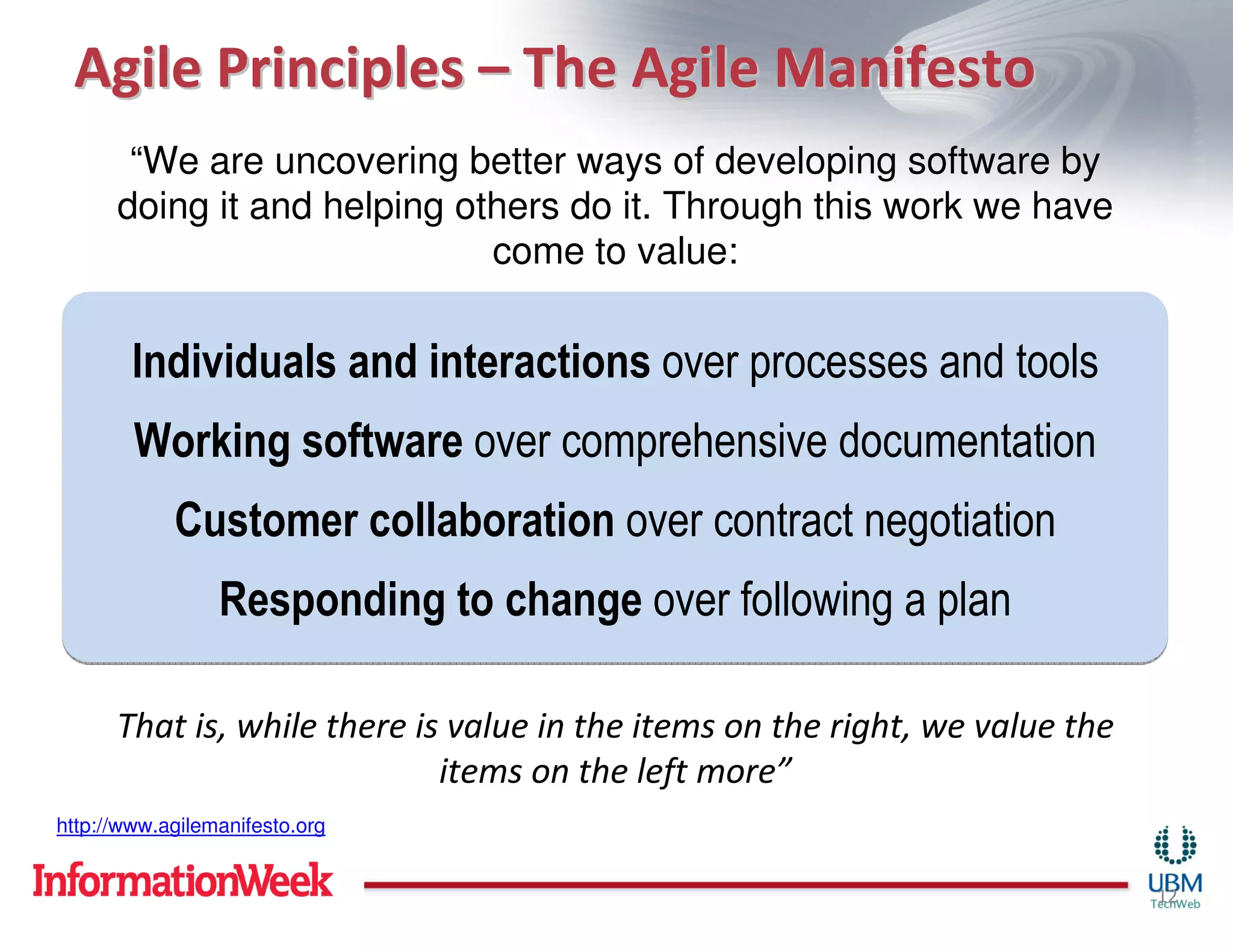Agile Principles – The Agile Manifesto
       “We are uncovering better ways of developing software by
      doing it and helping others do it. Through this work we have
                             come to value:


        Individuals and interactions over processes and tools
        Working software over comprehensive documentation
            Customer collaboration over contract negotiation
                 Responding to change over following a plan

      That is, while there is value in the items on the right, we value the
                             items on the left more”
http://www.agilemanifesto.org


                                                                              12
 