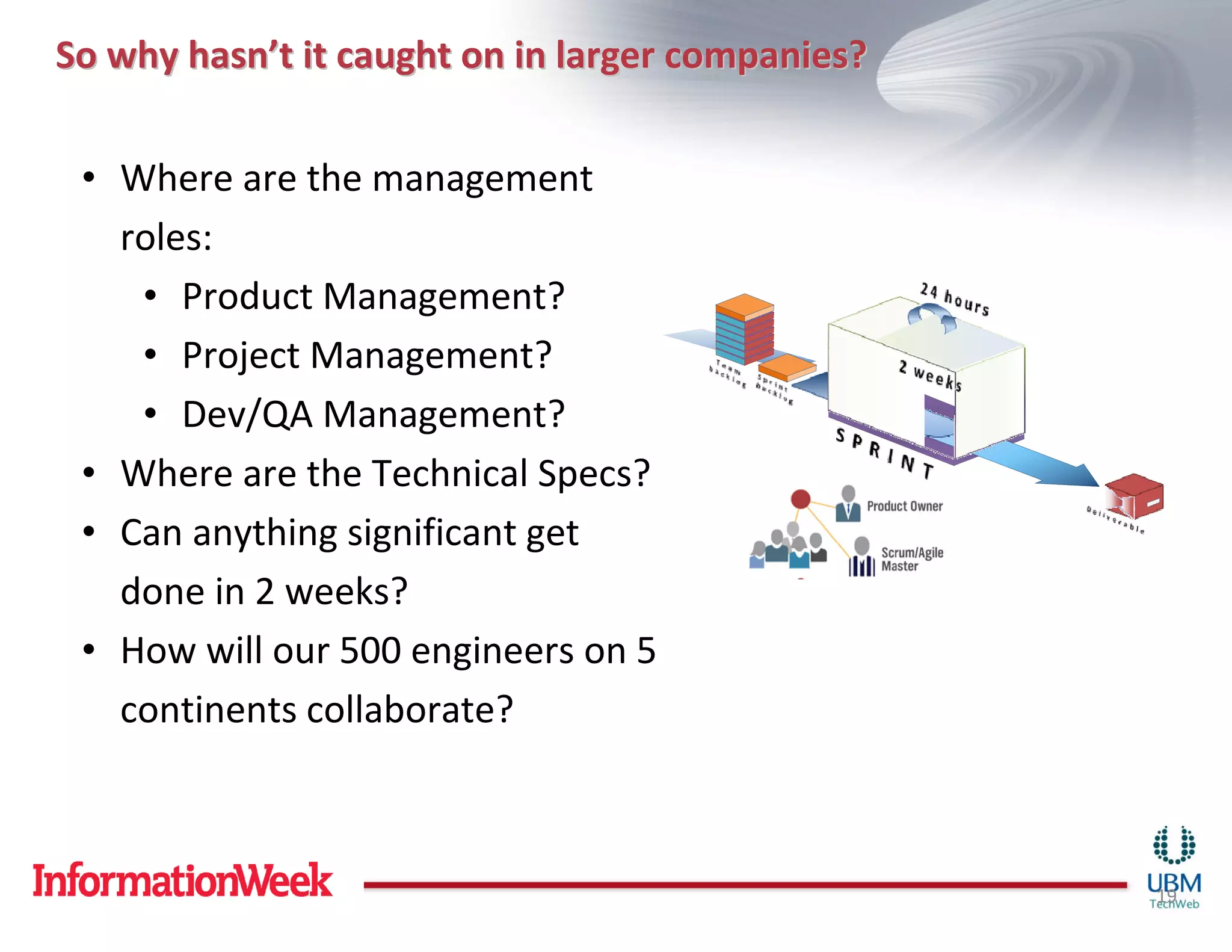 So why hasn’t it caught on in larger companies?

 • Where are the management
   roles:
    • Product Management?
    • Project Management?
    • Dev/QA Management?
 • Where are the Technical Specs?
 • Can anything significant get
   done in 2 weeks?
 • How will our 500 engineers on 5
   continents collaborate?



                                                  19
 