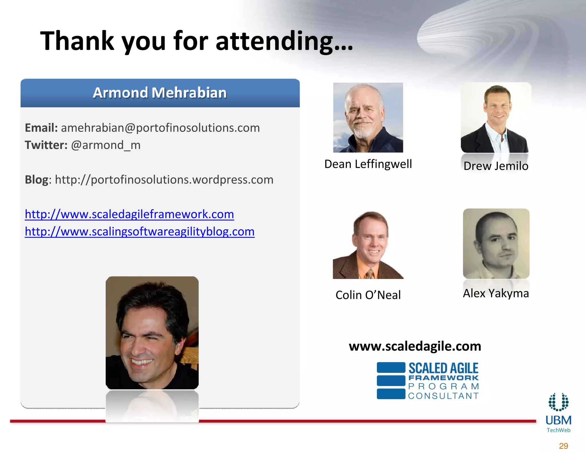 Thank you for attending…

Email: amehrabian@portofinosolutions.com
Twitter: @armond_m
                                                Dean Leffingwell    Drew Jemilo
Blog: http://portofinosolutions.wordpress.com

http://www.scaledagileframework.com
http://www.scalingsoftwareagilityblog.com



                                                  Colin O’Neal      Alex Yakyma



                                                    www.scaledagile.com




                                                                                  29
 