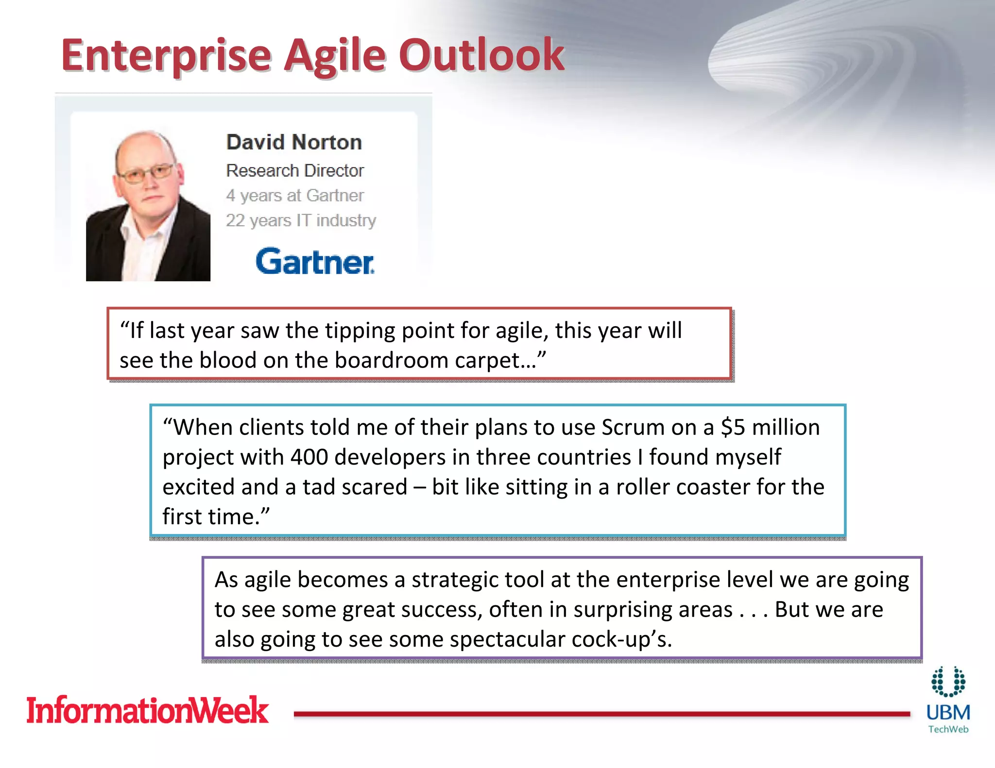 Enterprise Agile Outlook




  “If last year saw the tipping point for agile, this year will
  “If last year saw the tipping point for agile, this year will
  see the blood on the boardroom carpet…”
  see the blood on the boardroom carpet…”

      “When clients told me of their plans to use Scrum on a $5 million
      project with 400 developers in three countries I found myself
      excited and a tad scared – bit like sitting in a roller coaster for the
      first time.”

            As agile becomes a strategic tool at the enterprise level we are going
            to see some great success, often in surprising areas . . . But we are
            also going to see some spectacular cock-up’s.
 