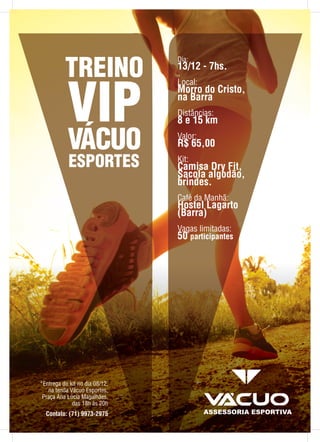 Dia:
13/12 - 7hs.
Local:
Morro do Cristo,
na Barra
Distâncias:
8 e 15 km
Valor:
R$ 65,00
Kit:
Camisa Dry Fit,
Sacola algodão,
brindes.
Café da Manhã:
Hostel Lagarto
(Barra)
Vagas limitadas:
50 participantes
*Entrega do kit no dia 08/12,
na tenda Vácuo Esportes,
Praça Ana Lúcia Magalhães,
das 18h às 20h
Contato: (71) 9973-2975