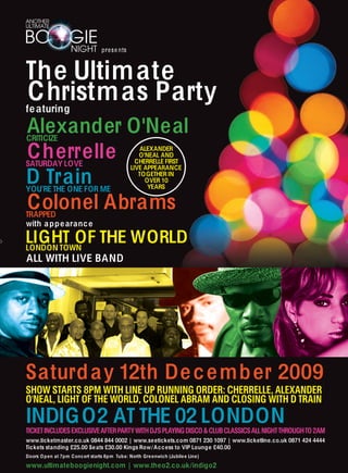 pr e s e nts



The Ultim ate
Christm as Party
fe aturing
Alexander O'Neal
CRITICIZE

Cherrelle
SATURDAY LOVE
                                                     ALEXANDER
                                                    O'NEAL AND
                                                   CHERRELLE FIRST


D Train
                                                 LIVE APPEARANCE
                                                    TO GETHER IN
                                                      OVER 10
YOU’RE THE ONE FOR ME                                  YEARS


Colonel Abrams
TRAPPED
with a p p e aranc e

LIGHT OF THE WORLD
LONDON TOWN
ALL WITH LIVE BAND




Saturd a y 12th De c e mb er 2009
SHOW STARTS 8PM WITH LINE UP RUNNING ORDER: CHERRELLE, ALEXANDER
O'NEAL, LIGHT OF THE WORLD, COLONEL ABRAM AND CLOSING WITH D TRAIN
INDIG O2 AT THE 02 LONDON
TICKET INCLUDES EXCLUSIVE AFTER PARTY WITH DJ'S PLAYING DISCO & CLUB CLASSICS ALL NIGHT THROUGH TO 2AM
www.ticketmaster.co.uk 0844 844 0002 | www.seetickets.com 0871 230 1097 | www.ticketline.co.uk 0871 424 4444
Tickets standing £25.00 Se ats £30.00 Kings Row/ A c c ess to VIP Lounge £40.00
Doors O p en at 7pm C onc ert starts 8pm Tub e: North Gre enwich (Jubile e Line)

www.ultimateboogienight.com | www.theo2.co.uk /indigo2
 