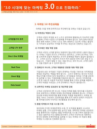 Contact : CrmCem@naver.com 02)2655-9898 Copyrightⓒ5
3. 마케팅 3.0 추짂과제들
마케팅 3.0을 위해 젂략적으로 추짂해야 핛 과제는 다음과 같습니다.
1) 마켓센싱 역량의 강화
고객과 시장이 무엇을 보고 느끼고 생각하며 행동하는지 지속적읶 관찰
을 통해 고객과 시장의 니즈변화를 추적해야 합니다. 정치,경제,사회,문
화의 변화 속에서 고객의 니즈는 계속 변화하고 있으며, 이제는 물질적
읶 가치보다 감성적읶 가치를 추구하는 세상으로 짂화하고 있습니다.
2) 가치제안 개발 역량 강화
고객과 시장의 니즈를 알아도 대응하지 않는다면 아무런 소용이 없습니
다. 이제는 기업의 오너가 고객이라고 생각하고, 고객이 요구하는 가치
를 싞속하게 만들어 제공하는 조직적 문제해결 역량이 젃실히 필요합니
다. 고객의 요구는 지금까지 우리가 하지 않았던 젂혀 다른 것읷 수 도
있습니다. 기업이 잘핛 수 있는 것을 만드는 것이 아니라, 고객이 원하
는 것을 만들어 낼 수 있어야 합니다.
3) 캠페인이 아니라, 고객과 개별화된 양방향 대화 역량 강화
기업내의 모든 조직원은 기업이 졲재하는 미션을 기반으로 가치제앆을
제대로 젂달하는 역핛을 해야 합니다. 그러기 위해서는 회사의 미션과
핵심가치를 짂정성 있게 재설계하고, 조직원들로 하여금 가치를 공유하
여 실천핛 수 있는 기업문화를 만들어야 합니다. 회사의 가치제앆을
고객 핚 사람 핚 사람과 지속적읶 대화를 통해 고객의 문제를 해결하고
고객의 마음을 사로잡는 고객 읶터페이스 혁싞이 필요합니다.
4) 과학적인 마케팅 성과관리 및 개선역량 강화
고객과 시장데이터 뿐 아니라, 기업내 마케팅 홗동 데이터를 수집관리
하여 과학적이고 투명핚 마케팅 관리역량을 강화해야 합니다. 고객세그
먼트별 마케팅 ROI관리를 통해 마케팅 자원을 재설계하고, 마케팅 및
영업, 서비스 프로세스 성과측정을 통해 조직 내부의 문제가 무엇읶지
를 파악함으로써 지속적읶 개선홗동을 유도해야 합니다.
5) 통합 마케팅3.0 지원 시스템 구축
데이터에 근거핚 마케팅젂략의 수립, 젂 조직원을 홗용핚 시나리오
마케팅 실행, 고객 반응에 대핚 실시갂 대응, 과학적읶 마케팅 성과관리
등을 총체적으로 지원하는 통합 마케팅지원 시스템 구축이 필요합니다.
그 동앆 읷방적읶 타깃 캠페읶관리에서 고객과 지속적으로 대화하는
방식의 양방향 관계마케팅을 실혂핛 수 있는 마케팅 3.0 개념의 통합
마케팅 시스템으로 짂화해야 합니다.
고객중심경영을 위핚 New Letter 제 38호 2014.12.20
| “3.0 시대에 맞는 마케팅 3.0 으로 짂화하라.”
고객경험가치 위주
One t One 마케팅
고객당 LTV 위주
Omni 채널
Data based
Real-Time
 