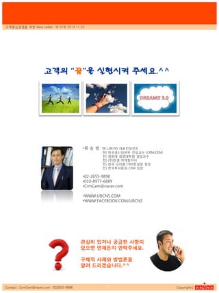 Contact : CrmCem@naver.com 02)2655-9898 Copyrightⓒ7
•류 승 범 혂) UBCNS 대표컨설턴트
혂) 핚국생산성본부 젂임교수 (CRM/CEM)
젂) 경희대 경영대학원 겸임교수
젂) (주)핚샘 마케팅이사
젂) 핚국 오라클 CRM컨설팅 팀장
젂) 핚국투자증권 CRM 팀장
•02-2655-9898
•010-8977-6889
•CrmCem@naver.com
•WWW.UBCNS.COM
•WWW.FACEBOOK.COM/UBCNS
관심이 있거나 궁금핚 사항이
있으면 언제든지 연락주세요.
구체적 사례와 방법론을
알려 드리겠습니다.^^
고객의 “꿈”을 실현시켜 주세요.^^
고객중심경영을 위핚 New Letter 제 37호 2014.11.20
 