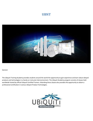 UBNT




General



The Ubiquiti Training Academy provides students around the world the opportunity to gain experience and learn about Ubiquiti
products and technologies in a hands-on instructor led environment. The Ubiquiti Academy program consists of classes held
worldwide hosted by official Ubiquiti Certified Trainers. Attending these classes also provides the opportunity to obtain a
professional certification in various Ubiquiti Product Technologies.
 