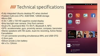 •Fully integrated Ubuntu desktop PC when docked
•Fastest multi-core CPU, 4GB RAM, 128GB storage
•Micro-SIM
•4.5in 1,280 x 720 HD sapphire crystal display
•8mp low-light rear camera, 2mp front camera
•Dual-LTE, dual-band 802.11n Wi-Fi, Bluetooth 4, NFC
•GPS, accelerometer, gyro, proximity sensor, compass, barometer
•Stereo speakers with HD audio, dual-mic recording, Active Noise
Cancellation
•11-pin connector providing simultaneous MHL and USB OTG
•3.5mm jack
•Silicon-anode Li-Ion battery
•64 x 9 x 124mm
 