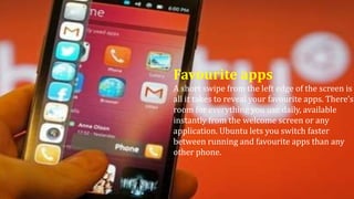Favourite apps
A short swipe from the left edge of the screen is
all it takes to reveal your favourite apps. There’s
room for everything you use daily, available
instantly from the welcome screen or any
application. Ubuntu lets you switch faster
between running and favourite apps than any
other phone.
 