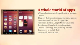 A whole world of apps
Web applications sit alongside native apps on
Ubuntu.
They get their own icons and the same access
to system notifications. So apps like
Facebook, Twitter, Google Maps, Gmail and
Spotify are all available – and thanks to
Ubuntu’s web app APIs, it’s easy for web
developers to install their
sites as full applications.
 